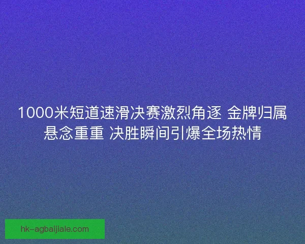 1000米短道速滑决赛激烈角逐 金牌归属悬念重重 决胜瞬间引爆全场热情