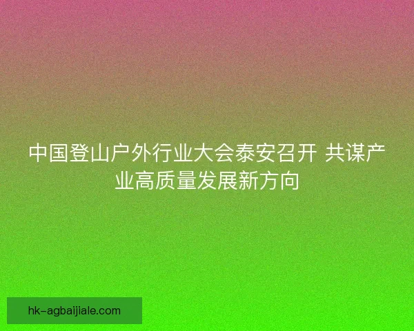 中国登山户外行业大会泰安召开 共谋产业高质量发展新方向