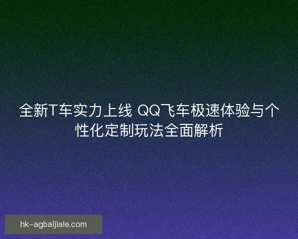 全新T车实力上线 QQ飞车极速体验与个性化定制玩法全面解析