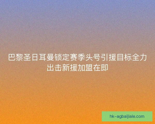 巴黎圣日耳曼锁定赛季头号引援目标全力出击新援加盟在即