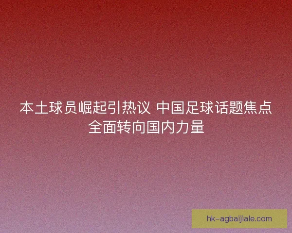 本土球员崛起引热议 中国足球话题焦点全面转向国内力量