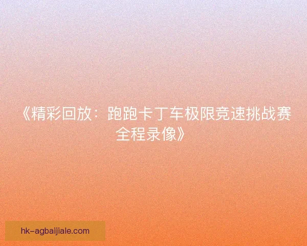 《精彩回放:跑跑卡丁车极限竞速挑战赛全程录像》 《精彩回放:跑跑卡丁车极限竞速挑战赛全程录像》