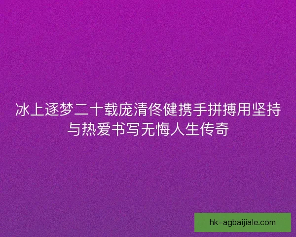 冰上逐梦二十载庞清佟健携手拼搏用坚持与热爱书写无悔人生传奇
