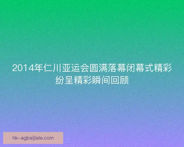 2014年仁川亚运会圆满落幕闭幕式精彩纷呈精彩瞬间回顾