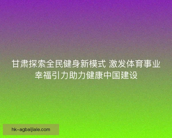 甘肃探索全民健身新模式 激发体育事业幸福引力助力健康中国建设 甘肃探索全民健身新模式 激发体育事业幸福引力助力健康中国建设