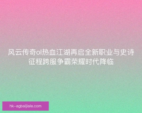 风云传奇ol热血江湖再启全新职业与史诗征程跨服争霸荣耀时代降临
