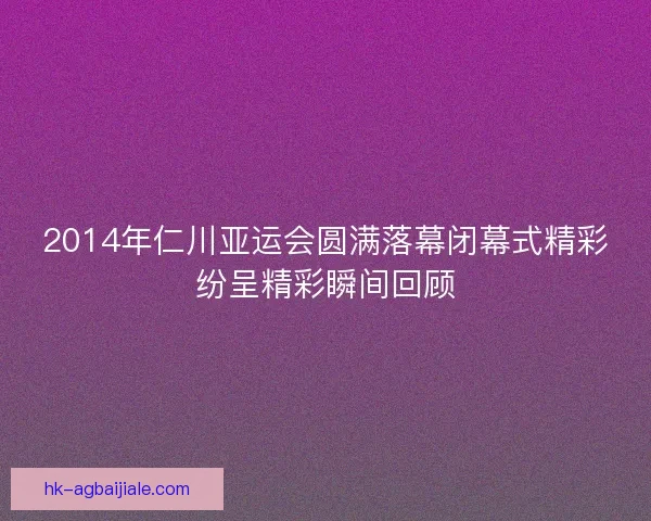 2014年仁川亚运会圆满落幕闭幕式精彩纷呈精彩瞬间回顾