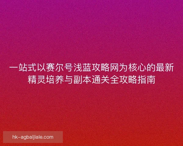 一站式以赛尔号浅蓝攻略网为核心的最新精灵培养与副本通关全攻略指南 一站式以赛尔号浅蓝攻略网为核心的最新精灵培养与副本通关全攻略指南
