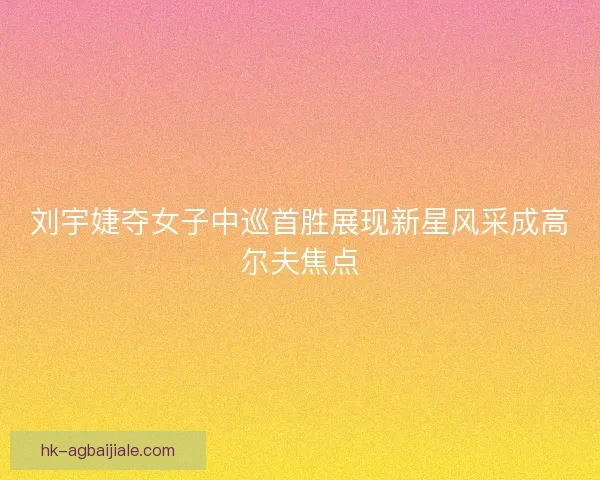 刘宇婕夺女子中巡首胜展现新星风采成高尔夫焦点