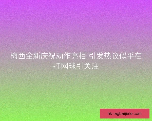 梅西全新庆祝动作亮相 引发热议似乎在打网球引关注
