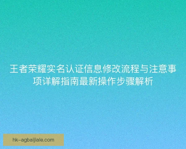 王者荣耀实名认证信息修改流程与注意事项详解指南最新操作步骤解析